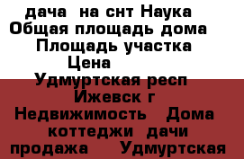 дача  на снт“Наука“ › Общая площадь дома ­ 35 › Площадь участка ­ 500 › Цена ­ 525 000 - Удмуртская респ., Ижевск г. Недвижимость » Дома, коттеджи, дачи продажа   . Удмуртская респ.